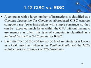 1.12 CISC vs. RISC
• A computer with a large number of instructions is classified as a
Complex Instruction Set Computer, abbreviated CISC whereas
computers use fewer instructions with simple constructs so they
can be executed much faster within the CPU without having to
use memory as often, this type of computer is classified as a
Reduced Instruction Set Computer or RISC.
• Each member of the x86 family of Intel architectures is known
as a CISC machine, whereas the Pentium family and the MIPS
architectures are examples of RISC machines.
66
 
