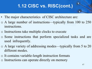 1.12 CISC vs. RISC(cont.)
• The major characteristics of CISC architecture are:
o A large number of instructions—typically from 100 to 250
instructions.
o Instructions take multiple clocks to execute
o Some instructions that perform specialized tasks and are
used infrequently.
o A large variety of addressing modes—typically from 5 to 20
different modes.
o It contains variable-length instruction formats
o Instructions can operate directly on memory
67
 