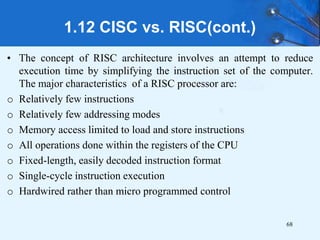 1.12 CISC vs. RISC(cont.)
• The concept of RISC architecture involves an attempt to reduce
execution time by simplifying the instruction set of the computer.
The major characteristics of a RISC processor are:
o Relatively few instructions
o Relatively few addressing modes
o Memory access limited to load and store instructions
o All operations done within the registers of the CPU
o Fixed-length, easily decoded instruction format
o Single-cycle instruction execution
o Hardwired rather than micro programmed control
68
 