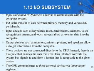 1.13 I/O SUBSYSTEM
• Input and output (I/O) devices allow us to communicate with the
computer system.
• I/O is the transfer of data between primary memory and various I/O
peripherals.
• Input devices such as keyboards, mice, card readers, scanners, voice
recognition systems, and touch screens allow us to enter data into the
computer.
• Output devices such as monitors, printers, plotters, and speakers allow
us to get information from the computer.
• These devices are not connected directly to the CPU. Instead, there is an
interface that handles the data transfers. This interface converts the
system bus signals to and from a format that is acceptable to the given
device.
• The CPU communicates to these external devices via input/output
registers.
69
 