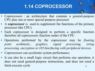 1.14 COPROCESSOR
• Coprocessors：an architecture that contains a general-purpose
CPU plus one or more special-purpose processor
• A coprocessor is used to supplement the functions of the primary
processor (the CPU).
• Each coprocessor is designed to perform a specific function
therefore all coprocessors function under of the CPU
• Operations performed by the coprocessor may be floating
point arithmetic, graphics, signal processing, string
processing, encryption or I/O Interfacing with peripheral devices.
• Coprocessors can accelerate system performance.
• It can also be a small logic circuit that performs one operation, it
does not need general-purpose instructions, and does not need a
fetch-execute cycle 72
 