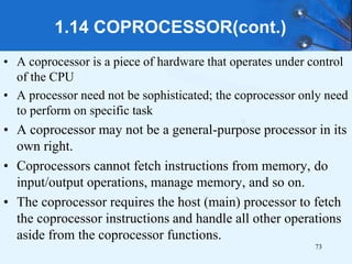 1.14 COPROCESSOR(cont.)
• A coprocessor is a piece of hardware that operates under control
of the CPU
• A processor need not be sophisticated; the coprocessor only need
to perform on specific task
• A coprocessor may not be a general-purpose processor in its
own right.
• Coprocessors cannot fetch instructions from memory, do
input/output operations, manage memory, and so on.
• The coprocessor requires the host (main) processor to fetch
the coprocessor instructions and handle all other operations
aside from the coprocessor functions.
73
 
