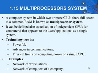 1.15 MULTIPROCESSORS SYSTEM
• A computer system in which two or more CPUs share full access
to a common RAM is known as multiprocessor system.
• It can be defined also as collection of independent CPUs (or
computers) that appears to the users/applications as a single
system.
• Technology trends:
– Powerful,
– Advances in communications.
– Physical limits on computing power of a single CPU.
• Examples
– Network of workstations.
– Network of computers of a company. 74
 