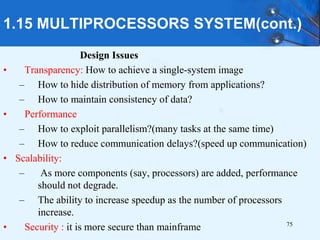 75
Design Issues
• Transparency: How to achieve a single-system image
– How to hide distribution of memory from applications?
– How to maintain consistency of data?
• Performance
– How to exploit parallelism?(many tasks at the same time)
– How to reduce communication delays?(speed up communication)
• Scalability:
– As more components (say, processors) are added, performance
should not degrade.
– The ability to increase speedup as the number of processors
increase.
• Security : it is more secure than mainframe
1.15 MULTIPROCESSORS SYSTEM(cont.)
 