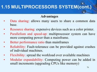 76
Advantages
• Data sharing: allows many users to share a common data
base.
• Resource sharing: expensive devices such as a color printer.
• Parallelism and speed-up: multiprocessor system can have
more computing power than a mainframe.
• Better performance ratio than mainframes
• Reliability: Fault-tolerance can be provided against crashes
of individual machines.
• Flexibility: spread the workload over available machines
• Modular expandability: Computing power can be added in
small increments (upgrading CPUs like memory)
1.15 MULTIPROCESSORS SYSTEM(cont.)
 