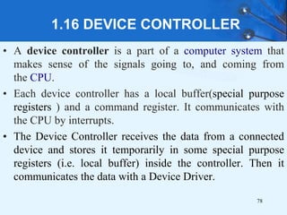 1.16 DEVICE CONTROLLER
• A device controller is a part of a computer system that
makes sense of the signals going to, and coming from
the CPU.
• Each device controller has a local buffer(special purpose
registers ) and a command register. It communicates with
the CPU by interrupts.
• The Device Controller receives the data from a connected
device and stores it temporarily in some special purpose
registers (i.e. local buffer) inside the controller. Then it
communicates the data with a Device Driver.
78
 