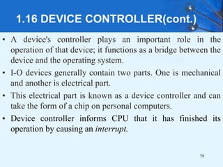 1.16 DEVICE CONTROLLER(cont.)
• A device's controller plays an important role in the
operation of that device; it functions as a bridge between the
device and the operating system.
• I-O devices generally contain two parts. One is mechanical
and another is electrical part.
• This electrical part is known as a device controller and can
take the form of a chip on personal computers.
• Device controller informs CPU that it has finished its
operation by causing an interrupt.
79
 