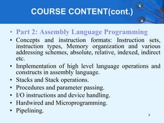 COURSE CONTENT(cont.)
• Part 2: Assembly Language Programming
• Concepts and instruction formats: Instruction sets,
instruction types, Memory organization and various
addressing schemes, absolute, relative, indexed, indirect
etc.
• Implementation of high level language operations and
constructs in assembly language.
• Stacks and Stack operations.
• Procedures and parameter passing.
• I/O instructions and device handling.
• Hardwired and Microprogramming.
• Pipelining.
8
 