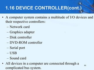 1.16 DEVICE CONTROLLER(cont.)
• A computer system contains a multitude of I/O devices and
their respective controllers:
– Network card
– Graphics adapter
– Disk controller
– DVD-ROM controller
– Serial port
– USB
– Sound card
• All devices in a computer are connected through a
complicated bus system.
80
 