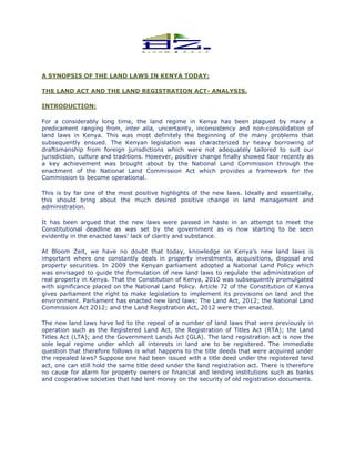 A SYNOPSIS OF THE LAND LAWS IN KENYA TODAY:
THE LAND ACT AND THE LAND REGISTRATION ACT
INTRODUCTION:
For a considerably long time, the land regime in Kenya has been plagued by many a
predicament ranging from, inter alia,
land laws in Kenya. This was most definitely the beginning of the many problems that
subsequently ensued. The Kenyan legislation was characterized by heavy borrowing of
draftsmanship from foreign jurisdictions which wer
jurisdiction, culture and traditions. However, positive change finally showed face recently as
a key achievement was brought about by the National Land Commission through the
enactment of the National Land Commission A
Commission to become operational.
This is by far one of the most
this should bring about the much desired
administration.
It has been argued that the new laws were passed in haste in an attempt to meet the
Constitutional deadline as was set by the government as is now starting to be seen
evidently in the enacted laws’ lack of clarity and substance
At Bloom Zeit, we have no doubt that t
important where one constantly deal
property securities. In 2009 the Kenyan parliament adopted a National Land Policy which
was envisaged to guide the formulation of new land laws to regulate the administration of
real property in Kenya. That the Constitution of Kenya, 2010 was subsequently promulgated
with significance placed on the National Land Policy. Article 72 of the Constitution of Ke
gives parliament the right to make legislation to implement its provisions on land and the
environment. Parliament has enacted new land laws: The Land Act, 2012; the National Land
Commission Act 2012; and the Land Registration Act, 2012 were then enact
The new land laws have led to the repeal of a number of land laws that were previously in
operation such as the Registered Land Act, the Registration of Titles Act (RTA); the Land
Titles Act (LTA); and the Government Lands Act (GLA). The land registrat
sole legal regime under which all interests in land are to be registered. The immediate
question that therefore follows is what happens to the title deeds that were acquired under
the repealed laws? Suppose one had been issued with a tit
act, one can still hold the same title deed under the land registration act. There is therefore
no cause for alarm for property owners or financial and lending institutions such as banks
and cooperative societies that had
A SYNOPSIS OF THE LAND LAWS IN KENYA TODAY:
THE LAND ACT AND THE LAND REGISTRATION ACT- ANALYSIS.
time, the land regime in Kenya has been plagued by many a
inter alia, uncertainty, inconsistency and non-
This was most definitely the beginning of the many problems that
subsequently ensued. The Kenyan legislation was characterized by heavy borrowing of
draftsmanship from foreign jurisdictions which were not adequately tailored to suit our
jurisdiction, culture and traditions. However, positive change finally showed face recently as
was brought about by the National Land Commission through the
enactment of the National Land Commission Act which provides a framework for the
ommission to become operational.
positive highlights of the new laws. Ideally
the much desired positive change in land management and
the new laws were passed in haste in an attempt to meet the
al deadline as was set by the government as is now starting to be seen
lack of clarity and substance.
have no doubt that today, knowledge on Kenya’s new land laws is
constantly deals in property investments, acquisitions, disposal and
. In 2009 the Kenyan parliament adopted a National Land Policy which
to guide the formulation of new land laws to regulate the administration of
real property in Kenya. That the Constitution of Kenya, 2010 was subsequently promulgated
with significance placed on the National Land Policy. Article 72 of the Constitution of Ke
gives parliament the right to make legislation to implement its provisions on land and the
environment. Parliament has enacted new land laws: The Land Act, 2012; the National Land
Commission Act 2012; and the Land Registration Act, 2012 were then enacted.
The new land laws have led to the repeal of a number of land laws that were previously in
operation such as the Registered Land Act, the Registration of Titles Act (RTA); the Land
Titles Act (LTA); and the Government Lands Act (GLA). The land registration act is now the
sole legal regime under which all interests in land are to be registered. The immediate
question that therefore follows is what happens to the title deeds that were acquired under
the repealed laws? Suppose one had been issued with a title deed under the registered land
act, one can still hold the same title deed under the land registration act. There is therefore
no cause for alarm for property owners or financial and lending institutions such as banks
and cooperative societies that had lent money on the security of old registration documents.
time, the land regime in Kenya has been plagued by many a
-consolidation of
This was most definitely the beginning of the many problems that
subsequently ensued. The Kenyan legislation was characterized by heavy borrowing of
e not adequately tailored to suit our
jurisdiction, culture and traditions. However, positive change finally showed face recently as
was brought about by the National Land Commission through the
ct which provides a framework for the
and essentially,
positive change in land management and
the new laws were passed in haste in an attempt to meet the
al deadline as was set by the government as is now starting to be seen
oday, knowledge on Kenya’s new land laws is
s, acquisitions, disposal and
. In 2009 the Kenyan parliament adopted a National Land Policy which
to guide the formulation of new land laws to regulate the administration of
real property in Kenya. That the Constitution of Kenya, 2010 was subsequently promulgated
with significance placed on the National Land Policy. Article 72 of the Constitution of Kenya
gives parliament the right to make legislation to implement its provisions on land and the
environment. Parliament has enacted new land laws: The Land Act, 2012; the National Land
ed.
The new land laws have led to the repeal of a number of land laws that were previously in
operation such as the Registered Land Act, the Registration of Titles Act (RTA); the Land
ion act is now the
sole legal regime under which all interests in land are to be registered. The immediate
question that therefore follows is what happens to the title deeds that were acquired under
le deed under the registered land
act, one can still hold the same title deed under the land registration act. There is therefore
no cause for alarm for property owners or financial and lending institutions such as banks
lent money on the security of old registration documents.
 