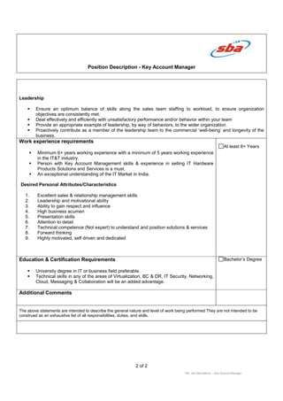 Position Description - Key Account Manager
2 of 2
HR: Job Descriptions – Key Account Manager
Leadership
Ensure an optimum balance of skills along the sales team staffing to workload, to ensure organization
objectives are consistently met.
Deal effectively and efficiently with unsatisfactory performance and/or behavior within your team
Provide an appropriate example of leadership, by way of behaviors, to the wider organization.
Proactively contribute as a member of the leadership team to the commercial ‘well-being’ and longevity of the
business.
Work experience requirements
Minimum 6+ years working experience with a minimum of 5 years working experience
in the IT&T industry.
Person with Key Account Management skills & experience in selling IT Hardware
Products Solutions and Services is a must.
An exceptional understanding of the IT Market in India.
Desired Personal Attributes/Characteristics
1. Excellent sales & relationship management skills
2. Leadership and motivational ability
3. Ability to gain respect and influence
4. High business acumen
5. Presentation skills
6. Attention to detail
7. Technical competence (Not expert) to understand and position solutions & services
8. Forward thinking
9. Highly motivated, self driven and dedicated
At least 6+ Years
Education & Certification Requirements
University degree in IT or business field preferable.
Technical skills in any of the areas of Virtualization, BC & DR, IT Security, Networking,
Cloud, Messaging & Collaboration will be an added advantage.
Bachelor’s Degree
Additional Comments
The above statements are intended to describe the general nature and level of work being performed They are not intended to be
construed as an exhaustive list of all responsibilities, duties, and skills.
 