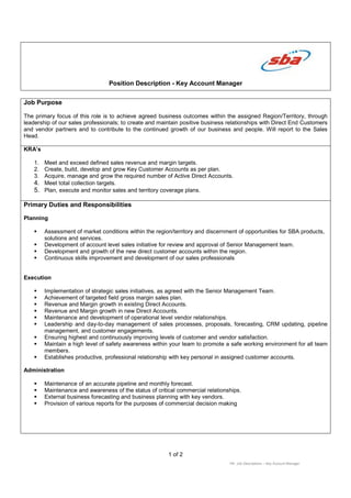 Position Description - Key Account Manager
1 of 2
HR: Job Descriptions – Key Account Manager
Job Purpose
The primary focus of this role is to achieve agreed business outcomes within the assigned Region/Territory, through
leadership of our sales professionals; to create and maintain positive business relationships with Direct End Customers
and vendor partners and to contribute to the continued growth of our business and people. Will report to the Sales
Head.
KRA’s
1. Meet and exceed defined sales revenue and margin targets.
2. Create, build, develop and grow Key Customer Accounts as per plan.
3. Acquire, manage and grow the required number of Active Direct Accounts.
4. Meet total collection targets.
5. Plan, execute and monitor sales and territory coverage plans.
Primary Duties and Responsibilities
Planning
Assessment of market conditions within the region/territory and discernment of opportunities for SBA products,
solutions and services.
Development of account level sales initiative for review and approval of Senior Management team.
Development and growth of the new direct customer accounts within the region.
Continuous skills improvement and development of our sales professionals
Execution
Implementation of strategic sales initiatives, as agreed with the Senior Management Team.
Achievement of targeted field gross margin sales plan.
Revenue and Margin growth in existing Direct Accounts.
Revenue and Margin growth in new Direct Accounts.
Maintenance and development of operational level vendor relationships.
Leadership and day-to-day management of sales processes, proposals, forecasting, CRM updating, pipeline
management, and customer engagements.
Ensuring highest and continuously improving levels of customer and vendor satisfaction.
Maintain a high level of safety awareness within your team to promote a safe working environment for all team
members.
Establishes productive, professional relationship with key personal in assigned customer accounts.
Administration
Maintenance of an accurate pipeline and monthly forecast.
Maintenance and awareness of the status of critical commercial relationships.
External business forecasting and business planning with key vendors.
Provision of various reports for the purposes of commercial decision making
 