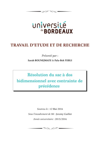 TRAVAIL D’ETUDE ET DE RECHERCHE
Présenté par :
Sarah BOUNEJMATE & Pala-Beh YEBLI
Résolution du sac à dos
bidimensionnel avec contrainte de
précédence
Soutenu le : 12 Mai 2016
Sous l’encadrement de Mr : Jeremy Guillot
Année universitaire : 2015/2016
 