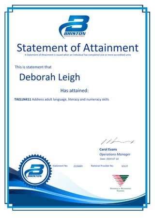321272226005Statement No. National Provider No.
Statement of AttainmentA Statement of Attainment is issued when an individual has completed one or more accredited units
This is statement that
Has attained:
Deborah Leigh
TAELLN411 Address adult language, literacy and numeracy skills
Carol Evans
Operations Manager
Date: 2014-07-10
 