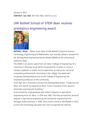 January 9, 2015
CONTACT: Lisa Hall, 425-352-5461, lhall7@uw.edu
UW Bothell School of STEM dean receives
prestigious engineering award
BOTHELL, Wash. – Elaine Scott, Dean of UW Bothell’s School of Science,
Technology, Engineering and Mathematics, was recently named a recipient of
the Distinguished Engineering Alumni Medal (DEAM) at the University of
California, Davis.
The DEAM is an alumni award from UC Davis’ College of Engineering. At a
ceremony in February, Scott will be recognized for 15 years or more of
industry, academic or public service experience, as well as her record of
outstanding achievements. According to the college, the award also
recognizes distinguished service to the College of Engineering, the
engineering profession, or the community.
Scott says she is honored to receive this distinguished award, "I really love UC
Davis and cherish my experience there. To be a recipient of this award is
extremely surprising and humbling."
Scott earned her undergraduate and master’s degrees in agricultural
engineering from UC Davis, in 1979 and 1981. She then pursued her doctoral
degrees in agricultural engineering and mechanical engineering from
Michigan State University, in 1990. Since Scott’s arrival at UW Bothell in 2012,
science and technology education has risen to regional and national
 