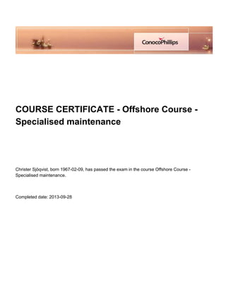 
 
 
 
 
COURSE CERTIFICATE - Offshore Course -
Specialised maintenance
 
 
 
Christer Sjöqvist, born 1967-02-09, has passed the exam in the course Offshore Course -
Specialised maintenance.
 
Completed date: 2013-09-28
 
 
 
 
 
 
 
 