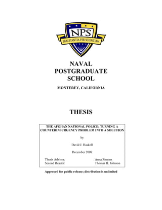 NAVAL
POSTGRADUATE
SCHOOL
MONTEREY, CALIFORNIA
THESIS
Approved for public release; distribution is unlimited
THE AFGHAN NATIONAL POLICE: TURNING A
COUNTERINSURGENCY PROBLEM INTO A SOLUTION
by
David J. Haskell
December 2009
Thesis Advisor: Anna Simons
Second Reader: Thomas H. Johnson
 