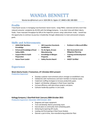 WANDA BENNETT
Wanda-ben@Hotmail.com  1024 29th St. Ogden UT, 84403  801-589-0003
Profile
I have found success in managing cross-functional kaizen teams. Using FMEA, I selected and led a team that
reduced consumer complaints by 30.35% with the Kellogg Company. In my short time with West Liberty
Foods, I have improved throughput by 50% at the inspection process using a data driven study. I would love
the opportunity to continue my journey in leadership through collaboration to meet and exceed company
goals.
Skills and Achievements
 USDA Child Nutrition
Knowledge
 AIB Inspection Standards
Certification
 Proficient in Microsoft Office
 Enhanced KnowledgeofFood
Safety GMPs
 5S, Six Sigma, & Lean
Manufacturing
 Risk Assessments and
Mitigation Planning
 Support Plant in Audit
Preparation
 Knowledgeof Allergen
Programs
 Training and Development
Skills
 Kaizen Team Leader  Safety Passion Award  HACCP Certified
Experience
West Liberty Foods | Tremonton, UT |October2015-present
ProductionSupervisor
 Develop a positive teamoriented culture amongst an established crew.
 Collaborate with maintenance and team members to improve waste.
 Implement staffing strategies to increase productivity goals.
 Support and develop colleagues in Root Cause reporting.
 Increase efficiency with data driven projects and plans.
 Cultivate leadership qualities in Line Leads.
Kellogg Company | Clearfield Utah |January 2004-October 2015
Production Supervisor|December 2014-October 2015
 Diagnose and repair equipment.
 Train and develop diverse processing team.
 Execute plans to continually meet scheduling goals.
 Delivering & reporting KPI results.
 Leading and Participating in Root Cause Analysis.
 Oversee a just-in-time, lean-manufacturing production floor.
 