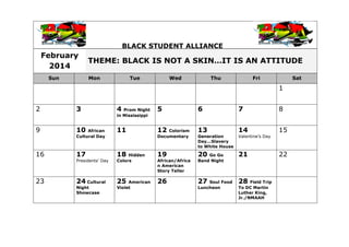 BLACK STUDENT ALLIANCE
February
2014
THEME: BLACK IS NOT A SKIN…IT IS AN ATTITUDE
Sun Mon Tue Wed Thu Fri Sat
1
2 3 4 Prom Night
in Mississippi
5 6 7 8
9 10 African
Cultural Day
11 12 Colorism
Documentary
13
Generation
Day...Slavery
to White House
14
Valentine’s Day
15
16 17
Presidents' Day
18 Hidden
Colors
19
African/Africa
n American
Story Teller
20 Go Go
Band Night
21 22
23 24 Cultural
Night
Showcase
25 American
Violet
26 27 Soul Food
Luncheon
28 Field Trip
To DC Martin
Luther King,
Jr./NMAAH
 