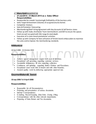  Mary Gold Bread(Pvt) Ltd
 21-Jan2014 - 31-March 2015 as a Sales Officer
Responsibilities:
 Responsible for smooth functioning& Profitability of the business units.
 Sales Target Achievement (Volume) of assigned area & channel.
 Competitor Analysis
 Sales & Promotion Forecasting
 Merchandising/Shelf Hiring Agreement with Key Accounts & Self Service stores
 Follow up with trade, Distributor Team merchandisers and DSF to ensure the spaces
hired are well occupied with SKU range & stock depth.
 Execution of in-store brand promotional activities.
 Follow up with Company for best utilization of female brand ambassadors to maximize
the sales and to improve the merchandising standards.
NIBBankLtd
10-April 2008 - 15-October2010
Responsibilities:
 Achieve agreed management targets both asset & liabilities.
 Exceptional self grooming regarding customer services.
 Acceptable delinquency till now regarding collection.
 Continuous self updating regarding Bank’s Policies and Procedures.
 Exceptional team work with in branch and with other branches.
 Assured quality work by delivering appropriate approval rate.
GourmetBakers& Sweet
10-sep-2006 To 9-April-2008
Responsibilities:
 Responsible for all Documentation.
 Preparing and presentation of various documents.
 Internal Correspondence.
 E-mailing, Record keeping ,Data Entry ,Faxing ,Filing.
 Correspondence with the other relevant departments.
 Preparing of Sales Return and Tax documents.
 