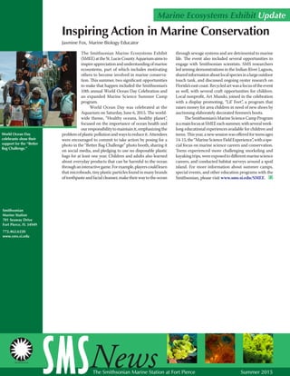 World Ocean Day
celebrants show their
support for the “Better
Bag Challenge.”
The Smithsonian Marine Ecosystems Exhibit
(SMEE)attheSt.LucieCountyAquariumaimsto
inspireappreciationandunderstandingofmarine
ecosystems, part of which includes motivating
others to become involved in marine conserva-
tion. This summer, two significant opportunities
to make that happen included the Smithsonian’s
10th annual World Ocean Day Celebration and
an expanded Marine Science Summer Camp
program.
World Ocean Day was celebrated at the
Aquarium on Saturday, June 6, 2015. The world-
wide theme, “Healthy oceans, healthy planet”,
focused on the importance of ocean health and
ourresponsibilitytomaintainit,emphasizingthe
problemofplasticpollutionandwaystoreduceit.Attendees
were encouraged to commit to take action by posing for a
photo in the “Better Bag Challenge” photo booth, sharing it
on social media, and pledging to use no disposable plastic
bags for at least one year. Children and adults also learned
about everyday products that can be harmful to the ocean
throughaninteractivegame.Forexample,playerscouldlearn
thatmicrobeads,tinyplasticparticlesfoundinmanybrands
oftoothpasteandfacialcleanser,maketheirwaytotheocean
Smithsonian
Marine Station
701 Seaway Drive
Fort Pierce, FL 34949
772.462.6220
www.sms.si.edu
Jasmine Fox, Marine Biology Educator
Marine Ecosystems Exhibit Update
SMSNewsThe Smithsonian Marine Station at Fort Pierce Summer 2015
Inspiring Action in Marine Conservation
through sewage systems and are detrimental to marine
life. The event also included several opportunities to
engage with Smithsonian scientists. SMS researchers
led seining demonstrations in the Indian River Lagoon,
sharedinformationaboutlocalspeciesinalargeoutdoor
touch tank, and discussed ongoing oyster research on
Florida’seastcoast.Recycledartwasafocusoftheevent
as well, with several craft opportunities for children.
Local nonprofit, Art Mundo, joined in the celebration
with a display promoting, “Lil’ Feet”, a program that
raises money for area children in need of new shoes by
auctioning elaborately decorated firemen’s boots.
TheSmithsonian’sMarineScienceCampProgram
isamainfocusatSMEEeachsummer,withseveralweek-
long educational experiences available for children and
teens.Thisyear,anewsessionwasofferedforteensages
14-15,the“MarineScienceFieldExperience”,withaspe-
cial focus on marine science careers and conservation.
Teens experienced more challenging snorkeling and
kayakingtrips,wereexposedtodifferentmarinescience
careers, and conducted habitat surveys around a spoil
island. For more information about summer camps,
special events, and other education programs with the
Smithsonian, please visit www.sms.si.edu/SMEE. SMS
 