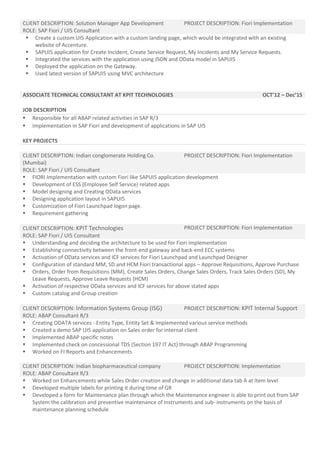 CLIENT DESCRIPTION: Solution Manager App Development PROJECT DESCRIPTION: Fiori Implementation
ROLE: SAP Fiori / UI5 Consultant
 Create a custom UI5 Application with a custom landing page, which would be integrated with an existing
website of Accenture.
 SAPUI5 application for Create Incident, Create Service Request, My Incidents and My Service Requests.
 Integrated the services with the application using JSON and OData model in SAPUI5
 Deployed the application on the Gateway.
 Used latest version of SAPUI5 using MVC architecture
ASSOCIATE TECHNICAL CONSULTANT AT KPIT TECHNOLOGIES OCT’12 – Dec’15
JOB DESCRIPTION
 Responsible for all ABAP related activities in SAP R/3
 Implementation in SAP Fiori and development of applications in SAP UI5
KEY PROJECTS
CLIENT DESCRIPTION: Indian conglomerate Holding Co.
(Mumbai)
PROJECT DESCRIPTION: Fiori Implementation
ROLE: SAP Fiori / UI5 Consultant
 FIORI Implementation with custom Fiori like SAPUI5 application development
 Development of ESS (Employee Self Service) related apps
 Model designing and Creating OData services
 Designing application layout in SAPUI5
 Customization of Fiori Launchpad logon page.
 Requirement gathering
CLIENT DESCRIPTION: KPIT Technologies PROJECT DESCRIPTION: Fiori Implementation
ROLE: SAP Fiori / UI5 Consultant
 Understanding and deciding the architecture to be used for Fiori implementation
 Establishing connectivity between the front-end gateway and back-end ECC systems
 Activation of OData services and ICF services for Fiori Launchpad and Launchpad Designer
 Configuration of standard MM, SD and HCM Fiori transactional apps – Approve Requisitions, Approve Purchase
 Orders, Order from Requisitions (MM), Create Sales Orders, Change Sales Orders, Track Sales Orders (SD), My
Leave Requests, Approve Leave Requests (HCM)
 Activation of respective OData services and ICF services for above stated apps
 Custom catalog and Group creation
CLIENT DESCRIPTION: Information Systems Group (ISG) PROJECT DESCRIPTION: KPIT Internal Support
ROLE: ABAP Consultant R/3
 Creating ODATA services - Entity Type, Entity Set & Implemented various service methods
 Created a demo SAP UI5 application on Sales order for internal client
 Implemented ABAP specific notes
 Implemented check on concessional TDS (Section 197 IT Act) through ABAP Programming
 Worked on FI Reports and Enhancements
CLIENT DESCRIPTION: Indian biopharmaceutical company PROJECT DESCRIPTION: Implementation
ROLE: ABAP Consultant R/3
 Worked on Enhancements while Sales Order creation and change in additional data tab A at Item level
 Developed multiple labels for printing it during time of GR
 Developed a form for Maintenance plan through which the Maintenance engineer is able to print out from SAP
System the calibration and preventive maintenance of instruments and sub- instruments on the basis of
maintenance planning schedule
 