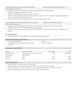 CLIENT DESCRIPTION: US (Leading suppliers of paint) PROJECT DESCRIPTION: Mexico Rollout
ROLE: ABAP Consultant R/3
 Developed a form for Purchase Order display, language based on vendor language
 Worked on module pool and IDOC creation
 Worked on automation of delivery and invoice creation
 Worked on Enhancements while Sales Order creation to modify the acct. assignment category depending on
document type and purchase organization
 Also enhancement in the purchase requisition for the tracking number field
CLIENT DESCRIPTION: US (Embedded Systems) – Support PROJECT DESCRIPTION: Support
ROLE: ABAP Consultant R/3
 Solely responsible for all ABAP related activity. Developed new reports, forms and enhancements
 Worked on SPDD and SPAU Modifications during upgradation
 Simultaneously worked on various activities of BW including transformations, data source modifications and
look ups
KEY ACHIEVEMENTS
 Won “Shine Award” for the efficient work delivered during the ISG project
CERTIFICATIONS/COURSES/TRAININGS
 NIIT certified (SQL 2005)  SAP Fiori
 Rapid Deployment of SAP Solutions(Open SAP)  SAP UI5 and OData
 SAP ABAP
ACADEMIC QUALIFICATIONS
Degree University/ Board Percentage Year
B.E(Information
Technology)
Uttar Pradesh Technical University
(UPTU/GBTU)
70% 2008-2012
XII(H.S.C) CBSE 65% 2008
X(S.S.C) CBSE 77.8% 2006
EXTRA CURRICULARS
 Winner of KPIT - Pune table tennis championship
 Strong Inclination towards corporate responsibility, part of Chote Scientist initiative
 Team member of Fun-n-Frolic and Dhoom – Cultural (employee engagement initiatives in KPIT)
 Member of organizing committee in ‘Resonance’ – KPIT Family Day 2014
 