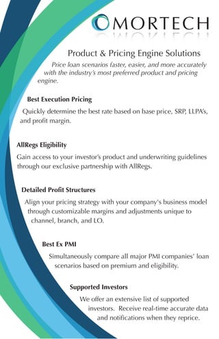 Product & Pricing Engine Solutions
Price loan scenarios faster, easier, and more accurately
with the industry’s most preferred product and pricing
engine.
Best Execution Pricing
Quickly determine the best rate based on base price, SRP, LLPA’s,
and profit margin.
AllRegs Eligibility
Gain access to your investor’s product and underwriting guidelines
through our exclusive partnership with AllRegs.
Detailed Profit Structures
Align your pricing strategy with your company's business model
through customizable margins and adjustments unique to
channel, branch, and LO.
Best Ex PMI
Simultaneously compare all major PMI companies’ loan
scenarios based on premium and eligibility.
Supported Investors
We offer an extensive list of supported
investors. Receive real-time accurate data
and notifications when they reprice.
 