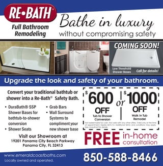www.emeraldcoastbaths.com
Full Bathroom
Remodeling
FREEin-home
consultation
850-588-8466Locally owned and operated.
Bathe in luxury
without compromising safety
Visit our Showroom at
19201 Panama City Beach Parkway
Panama City, FL 32413
•	DuraBath® SSP
Shower Bases for
bathtub-to-shower
conversion
•	Shower Seats
•	Grab Bars
•	Wall Surround
Systems to
compliment your
new shower base
Convert your traditional bathtub or
shower into a Re-Bath®
Safety Bath.
Upgrade the look and safety of your bathroom.
Tub to Shower
Conversion
600
$
OFF
Not redeemable for cash. Not valid with any other offers. Valid only at the time
of appointment. Expires 8/31/13. Additional terms and conditions may apply.
See consultant for details.
Walk In Tub
Remodel
or 1000
$
OFF
Low Threshold
Shower Bases Call for details!
COMING SOON!
 