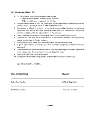 THE COMPANY AGREES TO:
1. Pay the following commissions to sales representative
 [%] of all prepaid sales , except stated in (4) below
 [%]of all credit sales, except stated in (4)below
2. To negotiate in advance of sales the commission percentage to be paid on all orders that the
company allows a quantity discount of other trade commission.
3. Commissions of refunds to customers or merchandise returned by the customers in whom a
commission has already been paid to the representative shall be deducted from future
commissions to be paid to the representative by the company.
4. Except by special arrangement ,the following shall not be commissioned [mention]
5. To provide the sales with reasonable quantities of business card, brochures, catalogs and any
product sample required for sale purposes.
6. To set minimum daily quotas after consultation with the sales representative.
7. To grant representative [number]-days notice should the company wish to terminate this
agreement.
8. To pay commissions to the representative on sales from existing customers for a period of
[number]-days after this agreement is terminated by either party.
9. This CONSTITUETES the ENTIRE AGREEMENT.
10. This agreement shall be binding upon the parties and their successors and assigns.
Signed this [day] of[month],2016.
SALES REPRESENTATIVE COMPANY
Authorized signature Authorized signature
Print name and title Print name and title
Page 02
 
