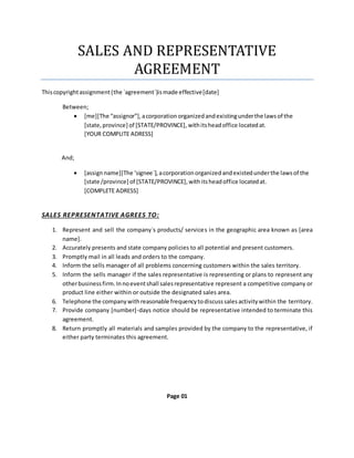 SALES AND REPRESENTATIVE
AGREEMENT
Thiscopyrightassignment(the `agreement`)ismade effective[date]
Between;
 [me][The “assignor”],acorporation organized andexistingunderthe lawsof the
[state,province] of [STATE/PROVINCE], withitsheadoffice locatedat.
[YOUR COMPLITE ADRESS]
And;
 [assignname][The ‘signee`],acorporation organized andexistedunderthe lawsof the
[state /province] of [STATE/PROVINCE],withitsheadoffice locatedat.
[COMPLETE ADRESS]
SALES REPRESENTATIVE AGREES TO:
1. Represent and sell the company`s products/ services in the geographic area known as [area
name].
2. Accurately presents and state company policies to all potential and present customers.
3. Promptly mail in all leads and orders to the company.
4. Inform the sells manager of all problems concerning customers within the sales territory.
5. Inform the sells manager if the sales representative is representing or plans to represent any
otherbusinessfirm.Innoeventshall salesrepresentative represent a competitive company or
product line either within or outside the designated sales area.
6. Telephone the companywithreasonable frequencytodiscusssalesactivitywithin the territory.
7. Provide company [number]-days notice should be representative intended to terminate this
agreement.
8. Return promptly all materials and samples provided by the company to the representative, if
either party terminates this agreement.
Page 01
 