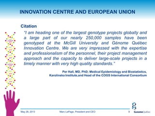 May 28, 2013 9
INNOVATION CENTRE AND EUROPEAN UNION
Citation
“I am heading one of the largest genotype projects globally and
a large part of our nearly 250,000 samples have been
genotyped at the McGill University and Génome Québec
Innovation Centre. We are very impressed with the expertise
and professionalism of the personnel, their project management
approach and the capacity to deliver large-scale projects in a
timely manner with very high quality standards.”
Per Hall, MD, PhD; Medical Epidemiology and Biostatistics,
Karolinska Institute,and Head of the COGS International Consortium
Marc LePage, President and CEO
 