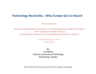 Technology Neutrality - Why Europe Got on Board
Presentation for:
International Roundtable Discussion on a Technology Neutral Spectrum Regime
in the Indonesian Cellular Business
(Examining the Impact of a Technology Neutral Spectrum Regime)
Hotel Borobudur, Jakarta
8 May 2012
By:
Erik Bohlin
Chalmers University of Technology
Gothenburg, Sweden
Note: Collaboration with Simon Forge, SCF Associates, is gratefully acknowledged
 