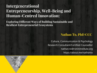 Intergenerational
Entrepreneurship, Well-Being and
Human-Centred Innovation:
Exploring Different Ways of Building Sustainable and
Resilient Entrepreneurial Ecosystems
Nathan To, PhD CCC
Culture, Communication & Psychology
Research Consultant/Certified Counsellor
nathan.to@ronininstitute.org
https://about.me/nathanto
1
 