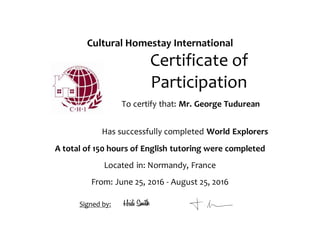 Cultural Homestay International
Certificate of
Participation
To certify that: Mr. George Tudurean
Has successfully completed World Explorers
A total of 150 hours of English tutoring were completed
Located in: Normandy, France
From: June 25, 2016 - August 25, 2016
Signed by:
 