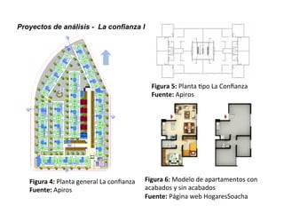 Proyectos de análisis - La confianza I
Figura	
  4:	
  Planta	
  general	
  La	
  conﬁanza	
  
Fuente:	
  Apiros	
  
Figura	
  5:	
  Planta	
  .po	
  La	
  Conﬁanza	
  
Fuente:	
  Apiros	
  
Figura	
  6:	
  Modelo	
  de	
  apartamentos	
  con	
  
acabados	
  y	
  sin	
  acabados	
  
Fuente:	
  Página	
  web	
  HogaresSoacha	
  
 