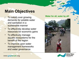 Main Objectives Water for all, water by all! To satisfy ever growing demands for potable water and sanitation in a sustainable manner To effectively develop water resources for economic gains To effectively manage aquatic ecosystems for the benefit of the region To improve upon water management frameworks and water governance 
