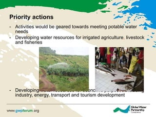 Priority actions Activities would be geared towards meeting potable water needs Developing water resources for irrigated agriculture ,  livestock and fisheries Developing water resources for economic purposes including industry, energy, transport and tourism development 