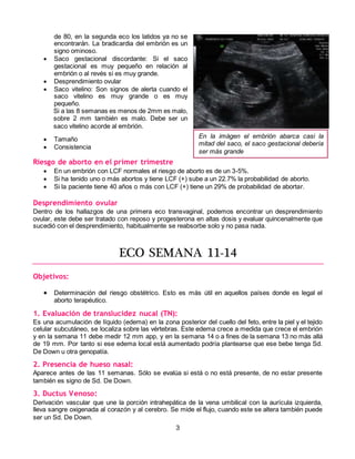 3
de 80, en la segunda eco los latidos ya no se
encontrarán. La bradicardia del embrión es un
signo ominoso.
 Saco gestacional discordante: Si el saco
gestacional es muy pequeño en relación al
embrión o al revés si es muy grande.
 Desprendimiento ovular
 Saco vitelino: Son signos de alerta cuando el
saco vitelino es muy grande o es muy
pequeño.
Si a las 8 semanas es menos de 2mm es malo,
sobre 2 mm también es malo. Debe ser un
saco vitelino acorde al embrión.
 Tamaño
 Consistencia
Riesgo de aborto en el primer trimestre
 En un embrión con LCF normales el riesgo de aborto es de un 3-5%.
 Si ha tenido uno o más abortos y tiene LCF (+) sube a un 22.7% la probabilidad de aborto.
 Si la paciente tiene 40 años o más con LCF (+) tiene un 29% de probabilidad de abortar.
Desprendimiento ovular
Dentro de los hallazgos de una primera eco transvaginal, podemos encontrar un desprendimiento
ovular, este debe ser tratado con reposo y progesterona en altas dosis y evaluar quincenalmente que
sucedió con el desprendimiento, habitualmente se reabsorbe solo y no pasa nada.
ECO SEMANA 11-14
Objetivos:
 Determinación del riesgo obstétrico. Esto es más útil en aquellos países donde es legal el
aborto terapéutico.
1. Evaluación de translucidez nucal (TN):
Es una acumulación de líquido (edema) en la zona posterior del cuello del feto, entre la piel y el tejido
celular subcutáneo, se localiza sobre las vértebras. Este edema crece a medida que crece el embrión
y en la semana 11 debe medir 12 mm app, y en la semana 14 o a fines de la semana 13 no más allá
de 19 mm. Por tanto si ese edema local está aumentado podría plantearse que ese bebe tenga Sd.
De Down u otra genopatía.
2. Presencia de hueso nasal:
Aparece antes de las 11 semanas. Sólo se evalúa si está o no está presente, de no estar presente
también es signo de Sd. De Down.
3. Ductus Venoso:
Derivación vascular que une la porción intrahepática de la vena umbilical con la aurícula izquierda,
lleva sangre oxigenada al corazón y al cerebro. Se mide el flujo, cuando este se altera también puede
ser un Sd. De Down.
En la imágen el embrión abarca casi la
mitad del saco, el saco gestacional debería
ser más grande
 