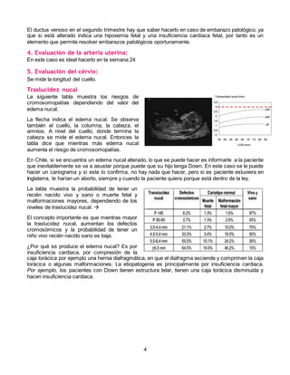 4
El ductus venoso en el segundo trimestre hay que saber hacerlo en caso de embarazo patológico, ya
que si está alterado indica una hipoxemia fetal y una insuficiencia cardíaca fetal, por tanto es un
elemento que permite resolver embarazos patológicos oportunamente.
4. Evaluación de la arteria uterina:
En este caso es ideal hacerlo en la semana 24
5. Evaluación del cérvix:
Se mide la longitud del cuello.
Traslucidez nucal
La siguiente tabla muestra los riesgos de
cromosomopatías dependiendo del valor del
edema nucal.
La flecha indica el edema nucal. Se observa
también el cuello, la columna, la cabeza, el
amnios. A nivel del cuello, donde termina la
cabeza se mide el edema nucal. Entonces la
tabla dice que mientras más edema nucal
aumenta el riesgo de cromosomopatías.
En Chile, si se encuentra un edema nucal alterado, lo que se puede hacer es informarle a la paciente
que inevitablemente se va a asustar porque puede que su hijo tenga Down. En este caso se le puede
hacer un cariograma y si este lo confirma, no hay nada que hacer, pero si es paciente estuviera en
Inglaterra, le harían un aborto, siempre y cuando la paciente quiera porque está dentro de la ley.
La tabla muestra la probabilidad de tener un
recién nacido vivo y sano o muerte fetal y
malformaciones mayores, dependiendo de los
niveles de traslucidez nucal. 
El concepto importante es que mientras mayor
la traslucidez nucal, aumentan los defectos
cromosómicos y la probabilidad de tener un
niño vivo recién nacido sano es baja.
¿Por qué se produce el edema nucal? Es por
insuficiencia cardiaca, por compresión de la
caja torácica por ejemplo una hernia diafragmática, en que el diafragma asciende y comprimen la caja
torácica o algunas malformaciones. La etiopatogenia es principalmente por insuficiencia cardiaca.
Por ejemplo, los pacientes con Down tienen estructura telar, tienen una caja torácica disminuida y
hacen insuficiencia cardiaca.
 