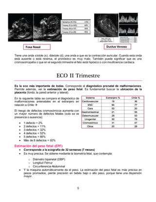 5
Tiene una onda sístole (s), diástole (d), una onda a que es la contracción auricular. Cuando esta onda
está ausente o está reversa, el pronóstico es muy malo. También puede significar que es una
cromosomopatía o que en el segundo trimestre el feto está hipóxico o con insuficiencia cardiaca.
ECO II Trimestre
Es la eco más importante de todas. Corresponde al diagnóstico prenatal de malformaciones.
Permite además, ver la estimación de peso fetal. Es fundamental buscar la ubicación de la
placenta (fondo, la pared anterior y lateral).
En la siguiente tabla se compara el diagnóstico de
malformaciones antenatales en el extranjero en
relación a Chile 
El riesgo de defectos cromosómicos aumenta con
un mayor número de defectos fetales (solo se ve
presencia o ausencia):
 1 defecto = 2%
 2 defectos = 11%
 3 defectos = 32%
 4 defectos = 52%
 5 defectos = 66%
 Más de 8 defectos = 92%
Estimación del peso fetal (EPF)
 Corresponde a la ecografía de 32 semanas (7 meses)
 Es muy precisa. Se obtiene mediante la biometría fetal, que contempla:
o Diámetro biparietal (DBP)
o Longitud Fémur
o Circunferencia Abdominal
 Y la maquina automáticamente da el peso. La estimación del peso fetal es más precisa en
pesos promedios, pierde precisión en bebés bajo o alto peso, porque tiene una dispersión
mayor.
Fosa Nasal Ductus Venoso
 