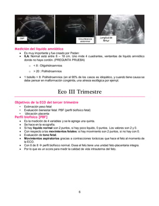 6
Medición del líquido amniótico
 Es muy importante y fue creado por Pedan:
 ILA: Normal está entre 8 – 18 cm. Uno mide 4 cuadrantes, ventanitas de líquido amniótico
donde no haya cordón. (PREGUNTA PRUEBA)
o < 8 : Oligohidroamnios
o > 20 : Polihidroamnios
 1 bolsillo > 8: Polihidroamnios (en el 90% de los casos es idiopático, y cuando tiene causa se
debe pensar en malformación congénita, una atresia esofágica por ejempl.
Eco III Trimestre
Objetivos de la ECO del tercer trimestre
• Estimación peso fetal
• Evaluación bienestar fetal: PBF (perfil biofísico fetal)
• Ubicación placenta
Perfil biofísico [PBF]
 Es la medición de 4 variables y se le agrega una quinta.
 Se hace en la ecografía.
 Si hay liquido normal son 2 puntos, si hay poco liquido, 0 puntos. Los valores son 2 y 0.
 Con respecto a los movimientos fetales: si hay movimiento son 2 puntos, si no hay con 0.
 Evaluación de tono fetal.
 Movimientos aspiratorios gracias a contracciones torácicas que hace el feto al momento de
la ECO.
 Con 6 de 8  perfil biofísico normal. Osea el feto tiene una unidad feto-placentaria integra.
 Por lo que es un score para medir la calidad de vida intrauterina del feto.
 