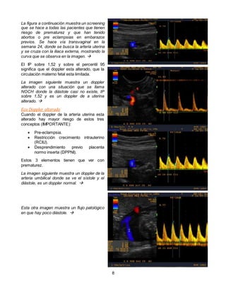 8
La figura a continuación muestra un screening
que se hace a todas las pacientes que tienen
riesgo de prematurez y que han tenido
abortos o pre eclampsias en embarazos
previos. Se hace vía transvaginal en la
semana 24, donde se busca la arteria uterina
y se cruza con la iliaca externa, mostrando la
curva que se observa en la imagen. 
El IP sobre 1,52 y sobre el percentil 95
significa que el doppler esta alterado, que la
circulación materno fetal esta limitada.
La imagen siguiente muestra un doppler
alterado con una situación que se llama
NOCH donde la diástole casi no existe, IP
sobre 1,52 y es un doppler de a uterina
alterado. 
Eco Doppler alterado
Cuando el doppler de la arteria uterina esta
alterado hay mayor riesgo de estos tres
conceptos (IMPORTANTE):
 Pre-eclampsia.
 Restricción crecimiento intrauterino
(RCIU).
 Desprendimiento previo placenta
normo inserta (DPPNI).
Estos 3 elementos tienen que ver con
prematurez.
La imagen siguiente muestra un doppler de la
arteria umbilical donde se ve el sístole y el
diástole, es un doppler normal. 
Esta otra imagen muestra un flujo patológico
en que hay poco diástole. 
 