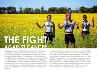 THE FIGHT
AGAINST CANCER
Cariloha sponsors the Miles2Give organization, which raises
funding for Sarcoma Cancer research by way of long-
distance runs wearing Cariloha Bamboo gear and through
fitness and healing events. Founder, Landon Cooper, and
Miles2Give teammates began their first run in February 2013
running 157 days straight across the USA averaging about
30 miles per day. In 2014, the Miles 2 Give took a 10,000-mile
lap around the USA in bamboo gear for cancer research. To
date, the Cariloha and Miles 2 Give team has helped raise
more than $200,000 for research at the Huntsman Cancer
Institute.
At a 5-miles-per-hour pace around the country, the M2G
team has literally met with, run with, and inspired thousands
of runners, cancer warriors (as M2G lovingly calls them)
and survivors. Cooper, after completing the 2014 tour, said,
“More than anything else, the people we run for want to
fight their fight in comfort, living out their last days or best
days comfortably is their #1 desire, and M2G and Cariloha
make that happen!” We’re grateful to have such amazing
bamboo products that can sustain this ultimate test of
endurance around the USA for this great cause!
 