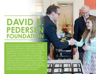 DAVID B.
PEDERSEN
FOUNDATION
The David B. Pedersen Foundation began in 2005 and
has since awarded more than $200,000 in scholarships
to more than 200 students. Cariloha Founder and CEO,
Jeff Pedersen, and his seven other siblings, created and
organized this foundation in honor of their youngest
brother, David, who passed away in September 2005.
The foundation awards scholarships to outstanding
students who have bounced back from life’s obstacles
and shown resilience and achievement in scholastics
and being drug free. The David B. Pedersen Foundation
works closely with Salt Lake County’s Granite School
District and East High teacher, Leigh Vanden Akker (Mrs.
V), who spearheads the incredible growth and learning
program, Techniques for Tough Times, from which
several students are selected for scholarships.
 