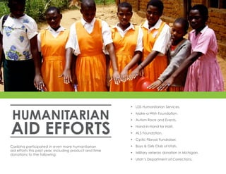 HUMANITARIAN
AID EFFORTS
•	 LDS Humanitarian Services.
•	 Make-a-Wish Foundation.
•	 Autism Race and Events.
•	 Hand-in-Hand for Haiti.
•	 ALS Foundation.
•	 Cystic Fibrosis Fundraiser.
•	 Boys & Girls Club of Utah.
•	 Military veteran donation in Michigan.
•	 Utah’s Department of Corrections.
Cariloha participated in even more humanitarian
aid efforts this past year, including product and time
donations to the following:
 
