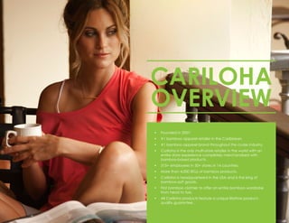 •	 Founded in 2007.
•	 #1 bamboo apparel retailer in the Caribbean.
•	 #1 bamboo apparel brand throughout the cruise industry.
•	 Cariloha is the only multi-store retailer in the world with an
entire store experience completely merchandised with
bamboo-based products.
•	 315+ employees in 50+ stores in 14 countries.
•	 More than 4,000 SKUs of bamboo products.
•	 Cariloha is headquartered in the USA and is the king of
bamboo-soft goods.
•	 First bamboo clothier to offer an entire bamboo wardrobe
from head to toe.
•	 All Cariloha products feature a unique lifetime product-
quality guarantee.
CARILOHA
OVERVIEW
 