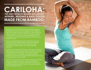 CARILOHA:THE ONLY RETAILER SELLING EXCLUSIVELY
APPAREL, BEDDING & BATH GOODS
MADE FROM BAMBOO.
Driven by a comfort, health and eco-conscious lifestyle,
Cariloha joins the Style of the Caribbean with the Spirit of
Aloha to provide the best in natural luxury. Since 2007, the
brand has grown to become the only multi-store retailer
in the world to provide an entire store experience that’s
completely merchandised with products made from eco-
friendly bamboo.
By turning self-replenishing bamboo fields into crazy-soft
bamboo fabrics, Cariloha offers an exclusive collection
of bedding, apparel, active wear, bath goods, and
accessories made from soft, cool, clean and green
bamboo.
Inspired by the essence and energy of the islands, Cariloha
blends style and self-expression into every piece of clothing
and bedding it makes. Special care is taken to drape
customers in soft, comfortable, naturally breathable
bamboo fabrics that leave them experiencing tranquil days
in paradise time and time again.
Thanks to an ever-growing, rich supply of bamboo, Cariloha
has a growing fleet of stores in 14 countries offering its
proprietary bamboo apparel, bedding and bath goods
and enjoying the quality, soft touch, and green ‘footprint’
of this renewable resource.
 