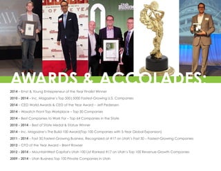 2014 – Ernst & Young Entrepreneur of the Year Finalist Winner
2010 - 2014 – Inc. Magazine’s Top 500|5000 Fastest-Growing U.S. Companies
2014 – CEO World Awards & CEO of the Year Award – Jeff Pedersen
2014 – Wasatch Front Top Workplace – Top 50 Companies
2014 – Best Companies to Work For – Top 64 Companies in the State
2010 - 2014 – Best of State Medal & Statue Winner
2014 – Inc. Magazine’s The Build 100 Award(Top 100 Companies with 5-Year Global Expansion)
2011 - 2014 – Fast 50 Fastest-Growing Business. Recognized at #17 on Utah’s Fast 50 – Fastest-Growing Companies
2012 – CFO of the Year Award – Brent Rowser
2012 - 2014 – MountainWest Capital’s Utah 100 List Ranked #17 on Utah’s Top 100 Revenue-Growth Companies
2009 - 2014 – Utah Business Top 100 Private Companies in Utah
AWARDS & ACCOLADES:
 