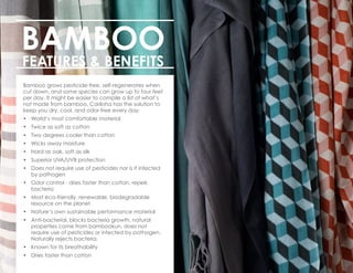 BAMBOO
FEATURES & BENEFITS
Bamboo grows pesticide-free, self-regenerates when
cut down, and some species can grow up to four feet
per day. It might be easier to compile a list of what’s
not made from bamboo. Cariloha has the solution to
keep you dry, cool, and odor-free every day.
•	 World’s most comfortable material
•	 Twice as soft as cotton
•	 Two degrees cooler than cotton
•	 Wicks away moisture
•	 Hard as oak, soft as silk
•	 Superior UVA/UVB protection
•	 Does not require use of pesticides nor is it infected
by pathogen
•	 Odor control - dries faster than cotton, repels
bacteria
•	 Most eco-friendly, renewable, biodegradable
resource on the planet
•	 Nature’s own sustainable performance material
•	 Anti-bacterial, blocks bacteria growth, natural
properties come from bambookun, does not
require use of pesticides or infected by pathogen.
Naturally rejects bacteria.
•	 Known for its breathability
•	 Dries faster than cotton
 